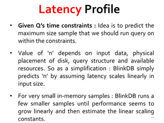 Latency Profile 
• Given Q’s time constraints : Idea is to predict the 
maximum size sample that we should run query on 
within the constraints. 
• Value of ‘n’ depends on input data, physical 
placement of disk, query structure and available 
resources. So as a simplification : BlinkDB simply 
predicts ‘n’ by assuming latency scales linearly in 
input size. 
• For very small in-memory samples : BlinkDB runs a 
few smaller samples until performance seems to 
grow linearly and then estimate the linear scaling 
constants. 60 
 