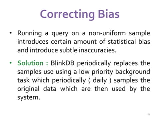 Correcting Bias 
• Running a query on a non-uniform sample 
introduces certain amount of statistical bias 
and introduce subtle inaccuracies. 
• Solution : BlinkDB periodically replaces the 
samples use using a low priority background 
task which periodically ( daily ) samples the 
original data which are then used by the 
system. 
61 
 