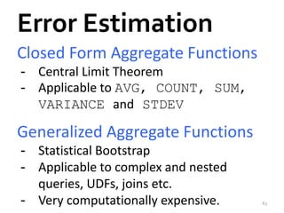 Error Estimation 
Closed Form Aggregate Functions 
- Central Limit Theorem 
- Applicable to AVG, COUNT, SUM, 
VARIANCE and STDEV 
Generalized Aggregate Functions 
- Statistical Bootstrap 
- Applicable to complex and nested 
queries, UDFs, joins etc. 
- Very computationally expensive. 63 
 