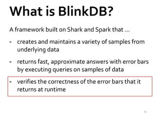 What is BlinkDB? 
A framework built on Shark and Spark that … 
- creates and maintains a variety of samples from 
underlying data 
- returns fast, approximate answers with error bars 
by executing queries on samples of data 
- verifies the correctness of the error bars that it 
returns at runtime 
65 
 