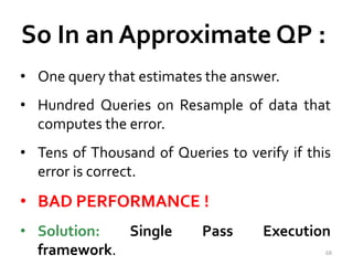 So In an Approximate QP : 
• One query that estimates the answer. 
• Hundred Queries on Resample of data that 
computes the error. 
• Tens of Thousand of Queries to verify if this 
error is correct. 
• BAD PERFORMANCE ! 
• Solution: Single Pass Execution 
framework. 68 
 