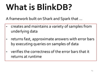 What is BlinkDB? 
A framework built on Shark and Spark that … 
- creates and maintains a variety of samples from 
underlying data 
- returns fast, approximate answers with error bars 
by executing queries on samples of data 
- verifies the correctness of the error bars that it 
returns at runtime 
69 
 