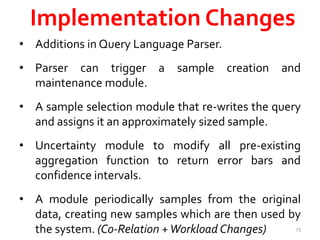 Implementation Changes 
• Additions in Query Language Parser. 
• Parser can trigger a sample creation and 
maintenance module. 
• A sample selection module that re-writes the query 
and assigns it an approximately sized sample. 
• Uncertainty module to modify all pre-existing 
aggregation function to return error bars and 
confidence intervals. 
• A module periodically samples from the original 
data, creating new samples which are then used by 
the system. (Co-Relation +Workload Changes) 73 
 