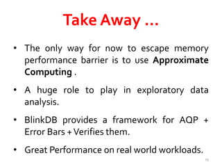 Take Away … 
• The only way for now to escape memory 
performance barrier is to use Approximate 
Computing . 
• A huge role to play in exploratory data 
analysis. 
• BlinkDB provides a framework for AQP + 
Error Bars +Verifies them. 
• Great Performance on real world workloads. 
79 
 