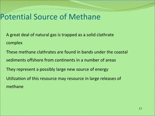 Potential Source of Methane A great deal of natural gas is trapped as a solid clathrate complex These methane clathrates are found in bands under the coastal sediments offshore from continents in a number of areas They represent a possibly large new source of energy Utilization of this resource may resource in large releases of methane 
