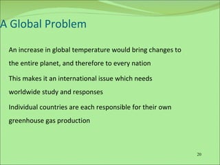 A Global Problem An increase in global temperature would bring changes to the entire planet, and therefore to every nation This makes it an international issue which needs worldwide study and responses Individual countries are each responsible for their own greenhouse gas production  