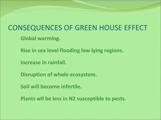 CONSEQUENCES OF GREEN HOUSE EFFECT Global warming. Rise in sea level flooding low lying regions. Increase in rainfall. Disruption of whole ecosystem. Soil will become infertile. Plants wll be less in N2 susceptible to pests.  