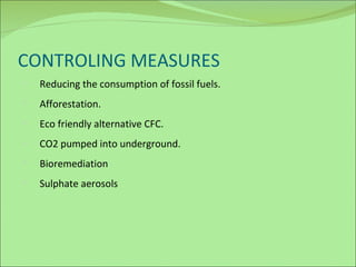CONTROLING MEASURES Reducing the consumption of fossil fuels. Afforestation. Eco friendly alternative CFC. CO2 pumped into underground. Bioremediation Sulphate aerosols 