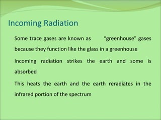 Incoming Radiation Some trace gases are known as  “greenhouse" gases because they function like the glass in a greenhouse Incoming radiation strikes the earth and some is absorbed This heats the earth and the earth reradiates in the infrared portion of the spectrum  