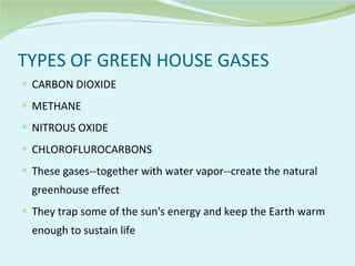 TYPES OF GREEN HOUSE GASES CARBON DIOXIDE  METHANE NITROUS OXIDE CHLOROFLUROCARBONS These gases--together with water vapor--create the natural greenhouse effect They trap some of the sun's energy and keep the Earth warm enough to sustain life 