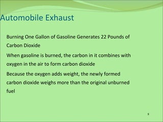 Automobile Exhaust Burning One Gallon of Gasoline Generates 22 Pounds of Carbon Dioxide When gasoline is burned, the carbon in it combines with oxygen in the air to form carbon dioxide Because the oxygen adds weight, the newly formed carbon dioxide weighs more than the original unburned fuel 