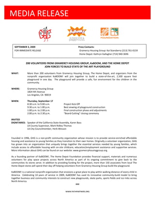 MEDIA RELEASE


   SEPTEMBER 3, 2009                                             Press Contacts:
   FOR IMMEDIATE RELEASE                                          Gramercy Housing Group: Kai Stansberry (213) 761-0159
                                                                  Home Depot: Kathryn Gallagher (714) 940-3696


              200 VOLUNTEERS FROM GRAMERCY HOUSING GROUP, KaBOOM, AND THE HOME DEPOT
                           JOIN FORCES TO BUILD STATE OF THE ART PLAYGROUND

WHAT:          More than 200 volunteers from Gramercy Housing Group, The Home Depot, and organizers from the
               nonprofit organization KaBOOM! will join together to build a state-of-the-art, 2,500 square foot
               playground in one day. The playground will provide a safe, fun environment for the children in the
               community.

WHERE:         Gramercy Housing Group
               1824 4th Avenue
               Los Angeles, CA 90019

WHEN:          Thursday, September 17
               8:30 a.m. to 9:00 a.m.              Project Kick-Off
               9:30 a.m. to 1:00 p.m.              Best viewing of playground construction
               1:00 p.m. to 2:00 p.m.              Final construction phase and adjustments
               2:00 p.m. to 2:30 p.m.              “Board-Cutting" closing ceremony

INVITED
DIGNITARIES: Speaker of the California State Assembly, Karen Bass
             LA County Supervisor, Mark Ridley-Thomas
             LA City Councilmember, Herb Wesson


Founded in 1996, GHG is a non-profit community organization whose mission is to provide service-enriched affordable
housing and assistance to young families as they transition to their own homes. Originally a volunteer organization, GHG
has grown into an organization that uniquely brings together the essential services needed by young families, which
include access to affordable housing with on-site childcare, education/employment assistance and supportive services.
More information about GHG can be found on our website: www.gramercyhousinggroup.org.

As a founding partner of KaBOOM!, The Home Depot Foundation provides financial support, materials and numerous
volunteers for play space projects across North America as part of its ongoing commitment to give back to the
communities its stores serve. In addition to providing funding for the project, more than 150 associates from local The
Home Depot stores will spend their day off helping volunteers from Gramercy Housing Group build the playground.

KaBOOM! is a national nonprofit organization that envisions a great place to play within walking distance of every child in
America. Celebrating 14 years of service in 2009, KaBOOM! has used its innovative community-build model to bring
together business and community interests to construct new playgrounds, skate parks, sports fields and ice rinks across
North America.
                                                              ###


                                                     WWW.PATHPARTNERS.ORG
 