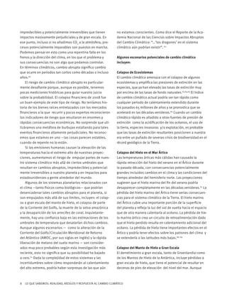 8 LO QUE SABEMOS: REALIDAD, RIESGOS Y RESPUESTA AL CAMBIO CLIMÁTICO
impredecibles y potencialmente irreversibles que tienen
impactos masivamente perjudiciales y de gran escala. En
ese punto, incluso si no añadimos CO2
a la atmósfera, pro-
cesos potencialmente imparables son puestos en marcha.
Podemos pensar en esto como una repentina falla en los
frenos y la dirección del clima, en los que el problema y
sus consecuencias no son algo que podamos controlar.
En términos climáticos, cambio abrupto significa cambio
que ocurre en periodos tan cortos como décadas o incluso
años.60
El riesgo de cambio climático abrupto es particular-
mente desafiante porque, aunque es posible, tenemos
pocas mediciones históricas para guiar nuestro juicio
sobre la probabilidad. El colapso financiero de 2008 fue
un buen ejemplo de este tipo de riesgo. No teníamos his-
toria de los bienes raíces entrelazados con los mercados
financieros a la que recurrir y pocos expertos reconocieron
los indicadores de riesgo que resultaron en enormes y
rápidas consecuencias económicas. No sorprende que uti-
lizáramos una metáfora de burbujas estallando para tales
eventos financieros altamente perjudiciales. No reconoc-
emos que estamos en uno —las cosas parecen estables,
cuando de repente no lo están.
Si las emisiones humanas causan la elevación de las
temperaturas hacia el extremo alto de nuestras proyec-
ciones, aumentamos el riesgo de empujar partes de nues-
tro sistema climático más allá de ciertos umbrales que
resultan en cambios abruptos, impredecibles y potencial-
mente irreversibles a nuestro planeta y en impactos para
estadounidenses y gente alrededor del mundo.
Algunos de los sistemas planetarios relacionados con
el clima —tanto físicos como biológicos— que podrían
desencadenar tales cambios abruptos para el planeta, si
son empujados más allá de sus límites, incluyen: el colap-
so a gran escala del manto de hielo, el colapso de parte
de la Corriente del Golfo, la muerte de la selva amazónica
y la desaparición de los arrecifes de coral. Inquietante-
mente, hay una confianza baja en las estimaciones de los
umbrales de temperatura que desatarían dichos cambios.
Aunque algunos escenarios — como la alteración de la
Corriente del Golfo/Circulación Meridional de Retorno
del Atlántico (AMOC, por sus siglas en inglés) y la rápida
liberación de metano del suelo marino — son consider-
ados muy poco probables según esta investigación más
reciente, esto no significa que su posibilidad ha bajado
a cero.61
Dada la complejidad de estos sistemas y las
incertidumbres sobre cómo responderán al calentamiento
del alto extremo, podría haber sorpresas de las que aún
no estamos conscientes. Como dice el Reporte de la Aca-
demia Nacional de las Ciencias sobre Impactos Abruptos
del Cambio Climático: “…’los dragones’ en el sistema
climático aún podrían existir”. 62
Algunos escenarios potenciales de cambio climático
incluyen:
Colapso de Ecosistemas
El cambio climático amenaza con el colapso de algunos
ecosistemas y amplifica las presiones de extinción en las
especies, que ya han elevado las tasas de extinción muy
por encima de las tasas de fondo naturales.63,64,65
El índice
de cambio climático actual podría ser tan rápido como
cualquier periodo de calentamiento extendido durante
los pasados 65 millones de años y se pronostica que se
acelerará en las décadas venideras.66
Cuando un cambio
climático rápido es añadido a otras fuentes de presión de
extinción como la acidificación de los océanos, el uso de
la tierra, especies invasoras y/o explotación, es probable
que las tasas de extinción resultantes posicionen a nuestra
era entre un puñado de severas crisis de biodiversidad en el
récord geológico de la Tierra.
Colapso del Hielo en el Mar Ártico
Las temperaturas árticas más cálidas han causado la
rápida retracción del hielo del verano en el Ártico durante
la pasada década, con consecuencias potencialmente
grandes incluidos cambios en el clima y las condiciones del
tiempo alrededor del hemisferio norte. Las proyecciones
sugieren que el hielo marino del fin del verano podría
desaparecer completamente en las décadas venideras.67
La
pérdida del hielo marino del Ártico tiene serias consecuen-
cias para el sistema climático de la Tierra. El hielo marino
del Ártico cubre una importante porción de la superficie
del planeta y refleja la luz del sol de vuelta hacia el espacio
que de otra manera calentaría al océano. La pérdida de hie-
lo marino ártico crea un circuito de retroalimentación dado
que el hielo perdido resulta en calentamiento adicional del
océano. La pérdida de hielo tiene importantes efectos en el
Ártico y podría tener efectos sobre los patrones del clima y
se extendería a las latitudes más bajas.68, 69
Colapso del Manto de Hielo a Gran Escala
El derretimiento a gran escala, tanto de Groenlandia como
de los Mantos de Hielo de la Antártica, incluye pérdidas a
gran escala de hielo, que tiene el potencial de resultar en
decenas de pies de elevación del nivel del mar. Aunque
 