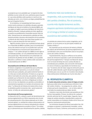 LO QUE SABEMOS: REALIDAD, RIESGOS Y RESPUESTA AL CAMBIO CLIMÁTICO 9
se proyecta que no es probable que la mayoría de estas
pérdidas ocurran antes del 2100, podríamos pasar el punto
en que estas pérdidas serán puestas en marcha en las
décadas por venir, con al menos una ligera probabilidad de
que ya lo hayamos hecho. 70
En la Antártica, la inestabilidad del hielo marino/
manto marino amenaza con pérdidas abruptas y grandes
del Manto de Hielo de la Antártica Occidental (WAIS, por
sus siglas en inglés) y porciones del Manto de Hielo de la
Antártica Oriental. Cualquier pérdida de hielo significati-
va podría ser posiblemente irreversible durante miles de
años. Simulaciones de calentamiento y pérdida de hielo
durante periodos calurosos más tempranos de los pasados
5 millones de años indican que estas áreas pueden con-
tribuir 23 pies de elevación del nivel marino.71
Algunos estudios indican que la pérdida de hielo abrup-
ta e irreversible de WAIS es posible, pero la incertidumbre
acerca del umbral es tal que no es posible decir qué alza
en la temperatura es necesaria pare desencadenar el
colapso.72,73
Un cambio abrupto en el WAIS en este siglo es
considerado posible, con una probabilidad desconocida
pero quizás baja.74
Recientemente se ha observado una
aceleración de pérdida de hielo de WAIS y no es posible
descartar o confirmar si estos cambios están asociados con
la desestabilización de WAIS.75
Desestabilización del Metano del Suelo Marino
El metano congelado en las plataformas poco profundas
del Océano Ártico representa un circuito de retroali-
mentación poco probable, pero potencialmente fuerte en
un clima que se está calentando. El metano es un gas de
efecto invernadero de corta vida, pero potente. Aunque es
probable que la liberación de estos depósitos, debido al
calentamiento global, sea lenta y mitigada por la disolu-
ción en el mar, los depósitos son grandes y vulnerables al
calentamiento esperado en el sendero de emisiones más
altas.76
La liberación de hidratos de metano ártico hacia
la atmósfera podría incrementar más—quizá sustancial-
mente—el índice de calentamiento global.77
Derretimiento del Permacongelamiento
La liberación de CO2
y metano a partir del derretimiento del
permacongelamiento en el Ártico representa otro circuito
de retroalimentación crítico desencadenado por el calen-
tamiento global. La cantidad de carbono almacenada en el
permacongelamiento es la reserva más grande de carbono
orgánico inmediatamente accesible en tierra.78
Sin embar-
go, el calentamiento por retroalimentación positiva, debido
a la pérdida de carbono de los suelos congelados, por lo
general no se encuentra en los principales modelos de
cambio climático.79
No sorprende que las emisiones de metano y dióxido
de carbono del derretimiento del permacongelamiento son
consideradas como una incertidumbre clave en las proyec-
ciones del cambio climático.
Inquietantemente, hay poca confianza en las estima-
ciones de emisiones esperadas a partir del derretimiento
del permacongelamiento.80
Aunque una liberación abrup-
ta en la escala de tiempo de unas cuantas décadas es
considerada poco probable, esta conclusión está basada
en ciencia inmadura y capacidades de monitoreo esca-
sas.81
El extremo alto del mejor rango de estimación para el
total del carbón liberado a partir del permacongelamiento
derretido para 2100 es 250 GtC en el sendero más elevado.
Otras estimaciones individuales son mucho más altas.82
III. RESPUESTA CLIMÁTICA
A. Cuanto más pronto actuemos, menor el riesgo y el costo.
Qué pasos debe tomar la sociedad para enfrentar el reto
del cambio climático —las preguntas de cuándo, cómo
y hasta qué punto respondemos — son un tema sobre el
cual todos los estadounidenses deben decidir.
Instamos a que estas decisiones sean guiadas por dos
hechos inescapables: Primero, los efectos de cualquier
emisión adicional de CO2
durará siglos. Segundo, hay un
riesgo de cambios abruptos, impredecibles y potencial-
mente irreversibles en el sistema climático de la Tierra con
impactos masivamente perjudiciales.
Las emisiones de gases de efecto invernadero hoy día
consignan al planeta a calentamiento inevitable y otros
impactos en el futuro. Conforme continuamos el aumento
Conforme más nos tardemos en
responder, más aumentarán los riesgos
del cambio climático. Por el contrario,
cuanto más rápido tomemos acción,
mayores opciones tendremos para redu-
cir el riesgo y limitar el costo humano y
económico del cambio climático.
 