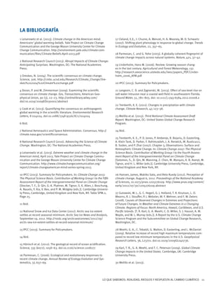 LO QUE SABEMOS: REALIDAD, RIESGOS Y RESPUESTA AL CAMBIO CLIMÁTICO 11
1 Leiserowitz et al. (2013). Climate change in the American mind:
Americans’ global warming beliefs. Yale Project on Climate Change
Communication and the George Mason University Center for Climate
Change Communication. http://environment.yale.edu/climate-com-
munication/files/Climate-Beliefs-April-2013.pdf
2 National Research Council (2013). Abrupt Impacts of Climate Change:
Anticipating Surprises. Washington, DC: The National Academies
Press.
3 Oreskes, N. (2004). The scientific consensus on climate change.
Science, 306. http://cmbc.ucsd.edu/Research/Climate_Change/Ore-
skes%202004%20Climate%20change.pdf
4 Doran, P. and M. Zimmerman (2009). Examining the scientific
consensus on climate change. Eos, Transactions, American Geo-
physical Union, 90 (3), 22–23. http://onlinelibrary.wiley.com/
doi/10.1029/2009EO030002/abstract
5 Cook et al. (2013). Quantifying the consensus on anthropogenic
global warming in the scientific literature. Environmental Research
Letters, 8 024024. doi:10.1088/1748-9326/8/2/024024
6 Ibid.
7 National Aeronautics and Space Administration. Consensus. http://
climate.nasa.gov/scientificconsensus
8 National Research Council (2010). Advancing the Science of Climate
Change. Washington, DC: The National Academies Press.
9 Leiserowitz et al. (2013). Extreme weather and climate change in the
American mind, April 2013. Yale Project on Climate Change Commu-
nication and the George Mason University Center for Climate Change
Communication. http://www.climatechangecommunication.org/
report/climate-changeamerican-mind-series-spring-2013
10 IPCC (2013). Summary for Policymakers. In: Climate Change 2013:
The Physical Science Basis. Contribution of Working Group I to the Fifth
Assessment Report of the Intergovernmental Panel on Climate Change
[Stocker, T. F., D. Qin, G.-K. Plattner, M. Tignor, S. K. Allen, J. Boschung,
A. Nauels, Y. Xia, V. Bex, and P. M. Midgley (eds.)]. Cambridge Universi-
ty Press, Cambridge, United Kingdom and New York, NY. Table SPM.2,
Page 25.
11 Ibid.
12 National Snow and Ice Data Center (2012). Arctic sea ice extent
settles at record seasonal minimum. Arctic Sea Ice News and Analysis,
September 19, 2012. http://nsidc.org/arcticseaicenews/2012/09/
arctic-sea-ice-extent-settles-at-record-seasonal-minimum/
13 IPCC (2013). Summary for Policymakers.
14 Ibid.
15 Hönisch et al. (2012). The geological record of ocean acidification.
Science, 335 (6072), 1058–63. doi:10.1126/science.1208277
16 Parmesan, C. (2006). Ecological and evolutionary responses to
recent climate change. Annual Review of Ecology Evolution and Sys-
tematics, 37, 637–69.
17 Cleland, E.E., I. Chuine, A. Menzel, H. A. Mooney, M. D. Schwartz
(2007). Shifting plant phenology in response to global change. Trends
in Ecology and Evolution, 22, 357–65.
18 Parmesan, C. and G. Yohe (2003). A globally coherent fingerprint of
climate change impacts across natural systems. Nature, 421, 37–42.
19 Linderholm, Hans W. (2006). Review: Growing season chang-
es in the last century. Agricultural and Forest Meteorology, 137.
http://research.eeescience.utoledo.edu/lees/papers_PDF/Linder-
holm_2006_AFM.pdf
20 IPCC (2013). Summary for Policymakers.
21 Langevin, C. D. and Zygnerski, M. (2013). Effect of sea-level rise on
salt water intrusion near a coastal well field in southeastern Florida.
Ground Water, 51, 781–803. doi: 10.1111/j.1745-6584.2012.01008.x
22 Trenberth, K. E. (2011). Changes in precipitation with climate
change. Climate Research, 47, 123–38.
23 Melillo et al. (2013). Third National Climate Assessment Draft
Report. Washington, DC: United States Global Change Research
Program.
24 Ibid.
25 Trenberth, K. E., P. D. Jones, P. Ambenje, R. Bojariu, D. Easterling,
A. Klein Tank, D. Parker, F. Rahimzadeh, J. A. Renwick, M. Rusticucci,
B. Soden, and P. Zhai (2007). Chapter 3, Observations: Surface and
Atmospheric Climate Change. In: Climate Change 2007: The Physical
Science Basis. Contribution of Working Group I to the Fourth Assess-
ment Report of the Intergovernmental Panel on Climate Change
[Solomon, S., D. Qin, M. Manning, Z. Chen, M. Marquis, K. B. Averyt, M.
Tignor, and H. L. Miller (eds.)]. Cambridge University Press, Cambridge,
United Kingdom and New York, NY.
26 Hansen, James, Makiko Sato, and Reto Ruedy (2012). Perception of
climate change. August 6, 2012. Proceedings of the National Academy
of Sciences, 10.1073/pnas.1205276109. http://www.pnas.org/content/
early/2012/07/30/1205276109.abstract
27 Gutowski, W. J., G. C. Hegerl, G. J. Holland, T. R. Knutson, L. O.
Mearns, R. J. Stouffer, P. J. Webster, M. F. Wehner, and F. W. Zwiers
(2008). Causes of Observed Changes in Extremes and Projections
of Future Changes. In Weather and Climate Extremes in a Changing
Climate. Regions of Focus: North America, Hawaii, Caribbean, and U.S.
Pacific Islands. [T. R. Karl, G. A. Meehl, C. D. Miller, S. J. Hassol, A. M.
Waple, and W. L. Murray (eds.)]. A Report by the U.S. Climate Change
Science Program and the Subcommittee on Global Change Research,
Washington, DC.
28 Meehl, G. A., C. Tebaldi, G. Walton, D. Easterling, and L. McDaniel
(2009). Relative increase of record high maximum temperatures com-
pared to record low minimum temperatures in the U.S. Geophysical
Research Letters, 36, L23701. doi:10.1029/2009GL040736.
29 Karl, T. R., G. A. Meehl, and T. C. Peterson (2009). Global Climate
Change Impacts in the United States. Cambridge, UK: Cambridge
University Press.
30 Melillo et al. (2013).
LA BIBLIOGRAFÍA
 