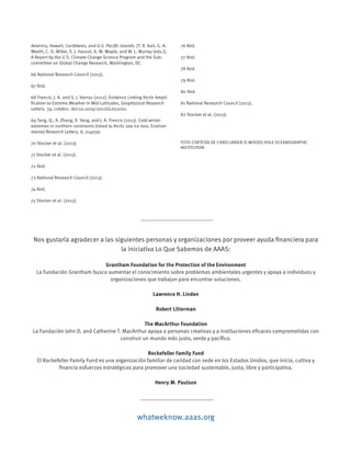Nos gustaría agradecer a las siguientes personas y organizaciones por proveer ayuda financiera para
la iniciativa Lo Que Sabemos de AAAS:
Grantham Foundation for the Protection of the Environment
La Fundación Grantham busca aumentar el conocimiento sobre problemas ambientales urgentes y apoya a individuos y
organizaciones que trabajan para encontrar soluciones.
Lawrence H. Linden
Robert Litterman
The MacArthur Foundation
La Fundación John D. and Catherine T. MacArthur apoya a personas creativas y a instituciones eficaces comprometidas con
construir un mundo más justo, verde y pacífico.
Rockefeller Family Fund
El Rockefeller Family Fund es una organización familiar de caridad con sede en los Estados Unidos, que inicia, cultiva y
financia esfuerzos estratégicos para promover una sociedad sustentable, justa, libre y participativa.
Henry M. Paulson
America, Hawaii, Caribbean, and U.S. Pacific Islands. [T. R. Karl, G. A.
Meehl, C. D. Miller, S. J. Hassol, A. M. Waple, and W. L. Murray (eds.)].
A Report by the U.S. Climate Change Science Program and the Sub-
committee on Global Change Research, Washington, DC.
66 National Research Council (2013).
67 Ibid.
68 Francis, J. A. and S. J. Vavrus (2012). Evidence Linking Arctic Ampli-
fication to Extreme Weather in Mid-Latitudes, Geophysical Research
Letters, 39, L06801. doi:10.1029/2012GL051000.
69 Tang, Q., X. Zhang, X. Yang, and J. A. Francis (2013). Cold winter
extremes in northern continents linked to Arctic sea ice loss. Environ-
mental Research Letters, 8, 014036.
70 Stocker et al. (2013).
71 Stocker et al. (2013).
72 Ibid.
73 National Research Council (2013).
74 Ibid.
75 Stocker et al. (2013).
76 Ibid.
77 Ibid.
78 Ibid.
79 Ibid.
80 Ibid.
81 National Research Council (2013).
82 Stocker et al. (2013).
FOTO CORTESÍA DE CHRIS LINDER © WOODS HOLE OCEANOGRAPHIC
INSTITUTION
whatweknow.aaas.org
 