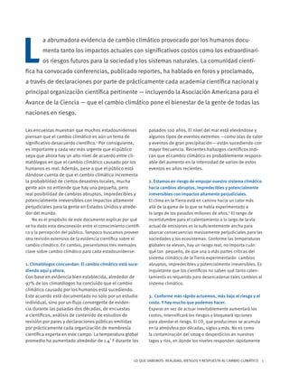 LO QUE SABEMOS: REALIDAD, RIESGOS Y RESPUESTA AL CAMBIO CLIMÁTICO 1
Las encuestas muestran que muchos estadounidenses
piensan que el cambio climático es aún un tema de
significativo desacuerdo científico.1
Por consiguiente,
es importante y cada vez más urgente que el público
sepa que ahora hay un alto nivel de acuerdo entre cli-
matólogos en que el cambio climático causado por los
humanos es real. Además, pese a que el público está
dándose cuenta de que el cambio climático incrementa
la probabilidad de ciertos desastres locales, mucha
gente aún no entiende que hay una pequeña, pero
real posibilidad de cambios abruptos, impredecibles y
potencialmente irreversibles con impactos altamente
perjudiciales para la gente en Estados Unidos y alrede-
dor del mundo.
No es el propósito de este documento explicar por qué
se ha dado esta desconexión entre el conocimiento científi-
co y la percepción del público. Tampoco buscamos proveer
otra revisión extensiva de la evidencia científica sobre el
cambio climático. En cambio, presentamos tres mensajes
clave sobre cambio climático para cada estadounidense:
1. Climatólogos concuerdan: El cambio climático está suce-
diendo aquí y ahora.
Con base en evidencia bien establecida, alrededor de
97% de los climatólogos ha concluido que el cambio
climático causado por los humanos está sucediendo.
Este acuerdo está documentado no solo por un estudio
individual, sino por un flujo convergente de eviden-
cia durante las pasadas dos décadas, de encuestas
a científicos, análisis de contenido de estudios de
revisión por pares y declaraciones públicas emitidas
por prácticamente cada organización de membresía
científica experta en este campo. La temperatura global
promedio ha aumentado alrededor de 1.4˚ F durante los
pasados 100 años. El nivel del mar está elevándose y
algunos tipos de eventos extremos —como olas de calor
y eventos de gran precipitación— están sucediendo con
mayor frecuencia. Recientes hallazgos científicos indi-
can que el cambio climático es probablemente respons-
able del aumento en la intensidad de varios de estos
eventos en años recientes.
2. Estamos en riesgo de empujar nuestro sistema climático
hacia cambios abruptos, impredecibles y potencialmente
irreversibles con impactos altamente perjudiciales.
El clima en la Tierra está en camino hacia un calor más
allá de la gama de lo que se había experimentado a
lo largo de los pasados millones de años.2
El rango de
incertidumbre para el calentamiento a lo largo de la vía
actual de emisiones es lo suficientemente ancho para
abarcar consecuencias masivamente perjudiciales para las
sociedades y los ecosistemas: Conforme las temperaturas
globales se elevan, hay un riesgo real, no importa cuán
qué tan pequeño, de que una o más partes críticas del
sistema climático de la Tierra experimentarán cambios
abruptos, impredecibles y potencialmente irreversibles. Es
inquietante que los científicos no saben qué tanto calen-
tamiento es requerido para desencadenar tales cambios al
sistema climático.
3. Conforme más rápido actuemos, más bajo el riesgo y el
costo. Y hay mucho que podemos hacer.
Esperar en vez de actuar inevitablemente aumentará los
costos, intensificará los riesgos y bloqueará opciones
para abordar el riesgo. El CO2
que producimos se acumula
en la atmósfera por décadas, siglos y más. No es como
la contaminación del smog o desperdicios en nuestros
lagos y ríos, en donde los niveles responden rápidamente
L
a abrumadora evidencia de cambio climático provocado por los humanos docu-
menta tanto los impactos actuales con significativos costos como los extraordinari-
os riesgos futuros para la sociedad y los sistemas naturales. La comunidad cientí-
fica ha convocado conferencias, publicado reportes, ha hablado en foros y proclamado,
a través de declaraciones por parte de prácticamente cada academia científica nacional y
principal organización científica pertinente — incluyendo la Asociación Americana para el
Avance de la Ciencia — que el cambio climático pone el bienestar de la gente de todas las
naciones en riesgo.
 