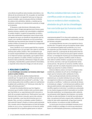 2 LO QUE SABEMOS: REALIDAD, RIESGOS Y RESPUESTA AL CAMBIO CLIMÁTICO
a los efectos de políticas seleccionadas como blanco. Los
efectos de las emisiones del CO2
no pueden ser revertidas
de una generación a la siguiente hasta que no haya una
manera rentable, a gran escala para eliminar el dióxido
de carbono de la atmósfera. Además, a medida que las
emisiones continúan y el calentamiento aumenta, el riesgo
se incrementa.
Si llevamos a cabo decisiones informadas ahora,
podemos reducir riesgos para generaciones futuras y para
nosotros mismos y ayudar a las comunidades a adaptarse
al cambio climático. La gente ha respondido con éxito a
otros retos ambientales importantes como la lluvia ácida
y el agujero de ozono con beneficios más grandes que los
costos; y los científicos trabajando con los economistas
entienden que hay maneras para manejar los riesgos del
cambio climático al tiempo que se balancea la prosperidad
económica actual y futura.
Como científicos no es nuestro papel decirle a la gente
lo que debería hacer o lo que debe creer sobre la creciente
amenaza del cambio climático. Pero consideramos que
es nuestra responsabilidad como profesionales asegurar,
en la mejor de nuestras capacidades, que la gente entien-
da lo que sabemos: El cambio climático causado por los
humanos está sucediendo; enfrentamos riesgos de cambi-
os abruptos, impredecibles y potencialmente irreversibles;
y responder ahora reducirá el riesgo y el costo de actuar.
I. REALIDAD CLIMÁTICA
A. Los climatólogos concuerdan: Los humanos están impul-
sando el cambio climático.
En 2013, solo 42% de los adultos estadounidenses
entendió que “la mayoría de los científicos piensan que el
calentamiento global está sucediendo” y 33% dijo, “…hay
mucho desacuerdo entre científicos sobre si el calentamien-
to global está sucediendo o no”. Veinte por ciento dijo “no
saber suficiente para decir”.1
Inclusive los estadounidenses que han llegado a
reconocer que el cambio climático está ocurriendo saben
que hay límites en su capacidad para emitir este juicio a
partir de sus propias experiencias. Podría parecer que está
lloviendo más o menos a menudo, que es más caluroso
que de costumbre, o que hay más tormentas que en el
pasado. Pero, ¿es esto un verdadero cambio climático o
solo variación natural? ¿Puede un invierno particularmente
frío o nevado como el experimentado en el este de Estados
Unidos en 2013 y 2014, o variaciones en la tasa de cambio
de temperatura de la superficie global poner en duda el
calentamiento global? Si el clima está cambiando, ¿son las
actividades humanas responsables, o está siendo causado
por factores naturales?
Los estadounidenses recurren a los expertos en busca
de dirección. Si la gente cree que los expertos dudan sobre
si el calentamiento global está sucediendo o no, no es
de sorprender que ellos tendrán menos confianza en sus
propias creencias. La percepción de desacuerdo entre los
expertos tiene otras consecuencias para la gente norteam-
ericana. La investigación muestra que los estadounidenses
que creen que los expertos científicos están en desacu-
erdo sobre el cambio climático causado por los humanos
son menos proclives a creer que est pueda tener serias
consecuencias. No apreciar el consenso científico reduce
el apoyo para dar una amplia respuesta social a los retos y
riesgos que presenta el cambio climático.3
Entonces déjenos aclarar: Con base en evidencia bien
establecida, alrededor de 97% de los climatólogos con-
cluyen que los humanos están cambiando el clima.
Este acuerdo generalizado está documentado no
solamente por un estudio individual sino por un flujo
convergente de evidencia en las pasadas dos décadas de
encuestas a científicos,4,5
análisis de contenido de literatu-
ra revisada por colegas,3,6
y de declaraciones públicas emit-
idas por prácticamente cada organización de membresía
científica experta en este tema.7
La evidencia es abrumado-
ra: Los niveles de gases de efecto invernadero en la atmós-
fera están elevándose. Las temperaturas están subiendo.
Las primaveras están llegando más temprano. Los mantos
de hielo se están derritiendo. El nivel del mar está eleván-
dose. Los patrones de lluvia y sequía están cambiando. Las
ondas de calor están empeorando, al igual que la precip-
itación extrema. Los océanos se están acidificando.
La ciencia que vincula las actividades humanas con el
cambio climático es análoga a la ciencia que relaciona el
fumar con enfermedades pulmonares y cardiovasculares.
Muchos estadounidenses creen que los
científicos están en desacuerdo. Con
base en evidencia bien establecida,
alrededor de 97% de los climatólogos
han concluido que los humanos están
cambiando el clima.
 