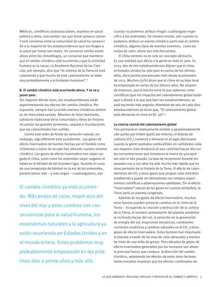 LO QUE SABEMOS: REALIDAD, RIESGOS Y RESPUESTA AL CAMBIO CLIMÁTICO 3
Médicos, científicos cardiovasculares, expertos en salud
pública y otros, concuerdan con que fumar provoca cáncer.
Y este consenso entre la comunidad de salud ha convenci-
do a la mayoría de los estadounidenses que los riesgos a
la salud por fumar son reales. Un consenso similar existe
ahora entre los climatólogos, un consenso que mantiene
que el cambio climático está ocurriendo y que la actividad
humana es la causa. La Academia Nacional de las Cien-
cias, por ejemplo, dice que “el sistema de la Tierra se está
calentando y que mucho de este calentamiento se debe
muy probablemente a actividades humanas”.8
B. El cambio climático está ocurriendo ahora. Y se va a
poner peor.
Sin importar dónde vivan, los estadounidenses están
experimentando los efectos del cambio climático. Por
supuesto, siempre han ocurrido eventos climáticos extrem-
os de intensidad variada. Álbumes de fotos familiares,
sabiduría tradicional de la comunidad y libros de historia
recuentan las grandes tormentas, sequías e inundaciones
que las comunidades han sufrido.
Contra este telón de fondo de variación natural, sin
embargo, algo diferente está sucediendo. Los gases de
efecto invernadero de fuentes hechas por el hombre como
chimeneas y tubos de escape han alterado nuestro sistema
climático. Los gases de efecto invernadero han súper car-
gado el clima, justo como los esteroides súper cargaron el
bateo en el béisbol de las Grandes Ligas. Durante el curso
de una temporada de béisbol en la era de los esteroides,
presenciamos más —y más largos —cuadrangulares, aún
cuando no podemos atribuir ningún cuadrangular espe-
cífico a los esteroides. De manera similar, aún cuando no
podemos atribuir un evento climático particular al cambio
climático, algunos tipos de eventos extremos, como las
ondas de calor, ahora son más frecuentes.
El clima extremo no es solo un concepto abstracto.
Es una realidad que afecta a la gente en todo el país. En
2013, dos de tres estadounidenses dijeron que el clima
en Estados Unidos ha sido peor en varios de los últimos
años, doce puntos porcentuales más desde la primavera
de 2012. Muchos (51%) dicen que el clima en su área local
ha empeorado en varios de los últimos años. No sorpren-
de entonces, que la brecha entre lo que sabemos como
científicos (que los impactos del calentamiento global están
aquí y ahora) y lo que perciben los estadounidenses, se
está haciendo más angosta: Alrededor de seis de cada diez
estadounidenses ya dicen que, “El calentamiento global
está afectando el clima en EE. UU”.9
La ciencia central del calentamiento global
Tras permanecer relativamente estable a aproximadamente
280 partes por millón (ppm) por milenio, el dióxido de
carbono (CO2
) comenzó a elevarse en el siglo diecinueve
cuando la gente quemaba combustibles en cantidades cada
vez mayores. Esta tendencia al alza continúa hoy en día con
las concentraciones que rompieron la marca de 400 ppm
tan solo el año pasado. La tasa de incremento durante los
pasados 100 a 150 años ha sido mucho más rápida que en
otros periodos de la historia de la Tierra. El efecto de calen-
tamiento del CO2
y otros gases que atrapan calor está bien
establecido y puede ser demostrado con simples experi-
mentos científicos y observaciones satelitales. Sin el efecto
“invernadero” natural de los gases en nuestra atmósfera, la
Tierra sería un planeta congelado.
Además de los gases de efecto invernadero, muchas
otras fuerzas pueden provocar cambios en el clima de la
Tierra -- incluyendo la creación y destrucción de la corteza
de la Tierra, el sendero tambaleante del planeta alrededor
(e inclinado hacia) del sol, la variación en la generación
de energía del sol, erupciones volcánicas, cambiantes
corrientes oceánicas y cambios naturales en el CO2
y otros
gases de efecto invernadero. Estos factores han impulsado
al planeta a través de las eras de calor abrazador y mantos
de hielo de una milla de grosor. Pero décadas de gases de
efecto invernadero generados por los humanos son ahora
la principal fuerza que conduce la dirección del cambio
climático, aplastando los efectos de estos otros factores.
Varios estudios muestran que los efectos combinados de
El cambio climático ya está ocurrien-
do. Más ondas de calor, mayor alza del
nivel del mar y otros cambios con con-
secuencias para la salud humana, los
ecosistemas naturales y la agricultura ya
están ocurriendo en Estados Unidos y en
el mundo entero. Estos problemas muy
probablemente empeorarán en los próx-
imos diez a veinte años y más allá.
 