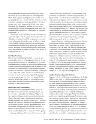 LO QUE SABEMOS: REALIDAD, RIESGOS Y RESPUESTA AL CAMBIO CLIMÁTICO 5
especialmente en varias de las pasadas décadas. Estas
tendencias de inundación regional en el noreste y en el
Medio Oeste superior están ligadas a incrementos en la
precipitación extrema y son consistentes con las tendencias
mundiales motivadas por el cambio climático.23
Al mismo
tiempo, áreas como el suroeste de EE. UU. están exper-
imentando más sequías que también son consistentes
con patrones de cambio climático global proyectados por
modelos climáticos como una consecuencia de crecientes
niveles de CO2
.24
Desde 1950, las ondas de calor en todo el mundo se han
vuelto más largas y más frecuentes.25
Un estudio indica que
el área del mundo que ha sufrido temperaturas extremada-
mente calurosas en tiempo de verano se ha incrementado
50 veces 26 y la huella del calentamiento global ha sido
firmemente identificada en estas tendencias.27
En Estados
Unidos, las nuevas altas temperaturas récord ahora sobre-
pasan regularmente en número los nuevos bajos récords en
una proporción de 2:1.28
Incendios Forestales
El cambio climático ha amplificado la amenaza de los
incendios forestales en varios lugares. En el oeste de los
Estados Unidos, tanto el área quemada por los incendios
forestales como la duración de la temporada de fuegos han
aumentado sustancialmente en décadas recientes. Un der-
retimiento más temprano de la nieve de primavera y tem-
peraturas de primavera y verano más elevadas, contribuyen
a este cambio.29
El cambio climático ha incrementado la
amenaza de los “megaincendios,” grandes fuegos que
queman proporcionalmente áreas más vastas.30
El calen-
tamiento también ha resultado en incendios forestales
que invaden algunas regiones en las que habían estado
ausentes en la historia reciente.31
Efectos en la Salud y el Bienestar
El trastorno climático ya está afectando la salud y el
bienestar humanos en varias maneras y se espera que
las amenazas a la salud se intensifiquen.32
Algunos de
los impactos relativamente bien conocidos incluyen los
efectos directos del calor y los efectos de otras condi-
ciones climáticas como sequías, inundaciones y tormentas
severas. Las ondas de calor causan muerte y enfermedad
en residentes urbanos, ancianos, gente de escasos recur-
sos y ciertos otros grupos especialmente vulnerables.33
Mientras que las muertes y enfermedades relacionadas
con el calor han disminuido en décadas recientes, gracias
a mejores pronósticos, sistemas de alerta temprana, más
aire acondicionado, se espera que factores como el enve-
jecimiento de la población aumenten la vulnerabilidad.34
Las tormentas e inundaciones pueden lastimar y matar
víctimas en el corto plazo, mientras que las consecuencias
residuales podrían abarcar desde crecimiento de moho en
edificios inundados (agravando el asma) y suministro de
agua potable contaminada, a estrés postraumático y otros
trastornos de salud mental.35, 36
Algunos contaminantes del
aire aumentan con el cambio climático con el potencial de
agravar enfermedades cardiacas y respiratorias. Algunos
productos vegetales, como el polen de ambrosía, alcanzan
mayores concentraciones durante periodos más largos
cada año, afectando gente con alergias.37,38,39,40
Los científicos han estudiado exhaustivamente el impac-
to del cambio climático sobre el riesgo de enfermedades
infecciosas.41
El cambio climático afecta el ciclo de vida y
la distribución de “vectores” que acarrean enfermedades
—mosquitos, chinches y roedores, que transmiten enferme-
dades como el virus del Nilo Occidental, encefalitis equina,
enfermedad de Lyme, fiebre maculosa de las Montañas
Rocallosas y el Síndrome Pulmonar por Hantavirus.42
Hay
incertidumbre sobre cómo el cambio climático afectará el
riesgo de enfermedades infecciosas, porque varios facto-
res, además del clima, afectan la propagación de la enfer-
medad. El rol del cambio climático en las gamas de enfer-
medades transmitidas por vectores en Estados Unidos,
como la enfermedad de Lyme, el virus del Nilo Occidental y
dengue, es un area activa de investigación.43
Cambio Climático y Seguridad Nacional
Reportes recientes del Departamento de Defensa de EE. UU.
(DOD, por sus siglas en inglés) y estudios de la Academia
Nacional de las Ciencias han llamado la atención sobre
las implicaciones del cambio climático actual y el futuro
probable para la seguridad nacional de los EE. UU.44
Ellos
identifican preocupaciones costeras obvias en relación con
la elevación del nivel del mar y otras ligadas a tormentas,
disponibilidad de agua fresca y productividad agrícola
alrededor del mundo. Por ejemplo: “El cambio climático
podría tener impactos geopolíticos significativos alrededor
del mundo, lo que contribuye a la pobreza, la degradación
ambiental y la mayor debilitación de gobiernos frágiles.
El cambio climático contribuirá a la escasez de alimento y
agua, aumentará la propagación de enfermedades y podría
incitar o exacerbar la migración masiva.”45
En el contexto
de otras dinámicas globales que dan lugar a inestabilidad
política y tensiones sociales, los cambios en el clima son
considerados potenciales multiplicadores de amenaza o
 