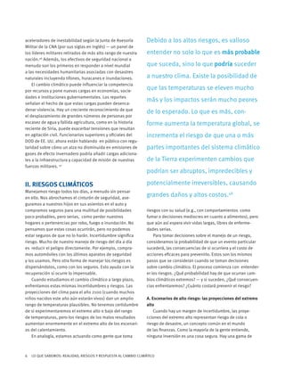 6 LO QUE SABEMOS: REALIDAD, RIESGOS Y RESPUESTA AL CAMBIO CLIMÁTICO
aceleradores de inestabilidad según la Junta de Asesoría
Militar de la CNA (por sus siglas en inglés) — un panel de
los líderes militares retirados de más alto rango de nuestra
nación.46
Además, los efectivos de seguridad nacional a
menudo son los primeros en responder a nivel mundial
a las necesidades humanitarias asociadas con desastres
naturales incluyendo tifones, huracanes e inundaciones.
El cambio climático puede influenciar la competencia
por recursos y pone nuevas cargas en economías, socie-
dades e instituciones gubernamentales. Los reportes
señalan el hecho de que estas cargas pueden desenca-
denar violencia. Hay un creciente reconocimiento de que
el desplazamiento de grandes números de personas por
escasez de agua y fallida agricultura, como en la historia
reciente de Siria, puede exacerbar tensiones que resultan
en agitación civil. Funcionarios superiores y oficiales del
DOD de EE. UU. ahora están hablando en público con regu-
laridad sobre cómo un alza no disminuida en emisiones de
gases de efecto invernadero podría añadir cargas adiciona-
les a la infraestructura y capacidad de misión de nuestras
fuerzas militares. 47
II. RIESGOS CLIMÁTICOS
Manejamos riesgo todos los días, a menudo sin pensar
en ello. Nos abrochamos el cinturón de seguridad, ase-
guramos a nuestros hijos en sus asientos en el auto y
compramos seguros para una multitud de posibilidades
poco probables, pero serias, como perder nuestros
hogares o pertenencias por robo, fuego o inundación. No
pensamos que estas cosas ocurrirán, pero no podemos
estar seguros de que no lo harán. Incertidumbre significa
riesgo. Mucho de nuestro manejo de riesgo del día a día
es reducir el peligro directamente. Por ejemplo, compra-
mos automóviles con los últimos aparatos de seguridad
y los usamos. Pero otra forma de manejar los riesgos es
dispersándolos, como con los seguros. Esto ayuda con la
recuperación si ocurre lo impensable.
Cuando estudiamos el cambio climático a largo plazo,
enfrentamos estas mismas incertidumbres y riesgos. Las
proyecciones del clima para el año 2100 (cuando muchos
niños nacidos este año aún estarán vivos) dan un amplio
rango de temperaturas plausibles. No tenemos certidumbre
de si experimentaremos el extremo alto o bajo del rango
de temperaturas, pero los riesgos de los malos resultados
aumentan enormemente en el extremo alto de los escenari-
os del calentamiento.
En analogía, estamos actuando como gente que toma
riesgos con su salud (e.g., con comportamientos como
fumar o decisiones mediocres en cuanto a alimentos), pero
que aún así espera vivir vidas largas, libres de enferme-
dades serias.
Para tomar decisiones sobre el manejo de un riesgo,
consideramos la probabilidad de que un evento particular
sucederá, las consecuencias de si ocurriera y el costo de
acciones eficaces para prevenirlo. Estos son los mismos
pasos que se consideran cuando se toman decisiones
sobre cambio climático. El proceso comienza con entender-
er los riesgos. ¿Qué probabilidad hay de que ocurran cam-
bios climáticos extremos? — y si suceden, ¿Qué consecuen-
cias enfrentaremos? ¿Cuánto costará prevenir el riesgo?
A. Escenarios de alto riesgo: las proyecciones del extremo
alto
Cuando hay un margen de incertidumbre, las proye-
cciones del extremo alto representan riesgo de cola o
riesgo de desastre, un concepto común en el mundo
de las finanzas. Como la mayoría de la gente entiende,
ninguna inversión es una cosa segura. Hay una gama de
Debido a los altos riesgos, es valioso
entender no solo lo que es más probable
que suceda, sino lo que podría suceder
a nuestro clima. Existe la posibilidad de
que las temperaturas se eleven mucho
más y los impactos serán mucho peores
de lo esperado. Lo que es más, con-
forme aumenta la temperatura global, se
incrementa el riesgo de que una o más
partes importantes del sistema climático
de la Tierra experimenten cambios que
podrían ser abruptos, impredecibles y
potencialmente irreversibles, causando
grandes daños y altos costos.48
 