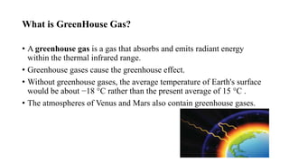 What is GreenHouse Gas?
• A greenhouse gas is a gas that absorbs and emits radiant energy
within the thermal infrared range.
• Greenhouse gases cause the greenhouse effect.
• Without greenhouse gases, the average temperature of Earth's surface
would be about −18 °C rather than the present average of 15 °C .
• The atmospheres of Venus and Mars also contain greenhouse gases.
 