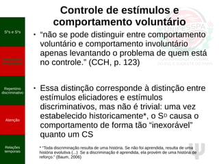 Ψ
Controle de estímulos e
comportamento voluntário
SD
s e S∆
s
Voluntário e
involuntário
Repertório
discriminativo
Atenção
Relações
temporais
● “não se pode distinguir entre comportamento
voluntário e comportamento involuntário
apenas levantando o problema de quem está
no controle.” (CCH, p. 123)
● Essa distinção corresponde à distinção entre
estímulos eliciadores e estímulos
discriminativos, mas não é trivial: uma vez
estabelecido historicamente*, o SD causa o
comportamento de forma tão “inexorável”
quanto um CS
* “Toda discriminação resulta de uma história. Se não foi aprendida, resulta de uma
história evolutiva (...) Se a discriminação é aprendida, ela provém de uma história de
reforço.” (Baum, 2006)
 