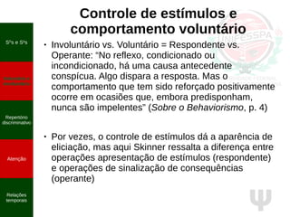 Ψ
Controle de estímulos e
comportamento voluntário
● Involuntário vs. Voluntário = Respondente vs.
Operante: “No reflexo, condicionado ou
incondicionado, há uma causa antecedente
conspícua. Algo dispara a resposta. Mas o
comportamento que tem sido reforçado positivamente
ocorre em ocasiões que, embora predisponham,
nunca são impelentes” (Sobre o Behaviorismo, p. 4)
● Por vezes, o controle de estímulos dá a aparência de
eliciação, mas aqui Skinner ressalta a diferença entre
operações apresentação de estímulos (respondente)
e operações de sinalização de consequências
(operante)
SD
s e S∆
s
Voluntário e
involuntário
Repertório
discriminativo
Atenção
Relações
temporais
 