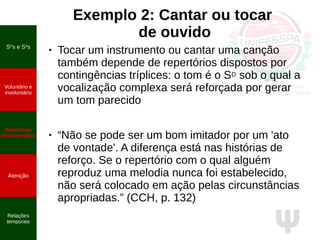 Ψ
Exemplo 2: Cantar ou tocar
de ouvido
● Tocar um instrumento ou cantar uma canção
também depende de repertórios dispostos por
contingências tríplices: o tom é o SD sob o qual a
vocalização complexa será reforçada por gerar
um tom parecido
● “Não se pode ser um bom imitador por um 'ato
de vontade'. A diferença está nas histórias de
reforço. Se o repertório com o qual alguém
reproduz uma melodia nunca foi estabelecido,
não será colocado em ação pelas circunstâncias
apropriadas.” (CCH, p. 132)
SD
s e S∆
s
Voluntário e
involuntário
Repertório
discriminativo
Atenção
Relações
temporais
 