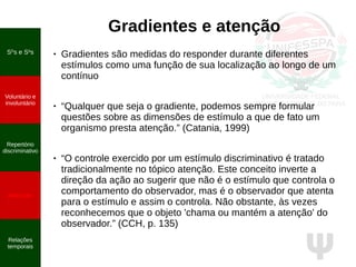 Ψ
SD
s e S∆
s
Voluntário e
involuntário
Repertório
discriminativo
Atenção
Relações
temporais
Gradientes e atenção
● Gradientes são medidas do responder durante diferentes
estímulos como uma função de sua localização ao longo de um
contínuo
● “Qualquer que seja o gradiente, podemos sempre formular
questões sobre as dimensões de estímulo a que de fato um
organismo presta atenção.” (Catania, 1999)
● “O controle exercido por um estímulo discriminativo é tratado
tradicionalmente no tópico atenção. Este conceito inverte a
direção da ação ao sugerir que não é o estímulo que controla o
comportamento do observador, mas é o observador que atenta
para o estímulo e assim o controla. Não obstante, às vezes
reconhecemos que o objeto 'chama ou mantém a atenção' do
observador.” (CCH, p. 135)
 