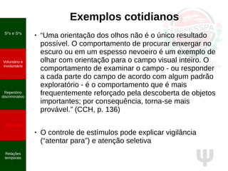 Ψ
Exemplos cotidianos
● “Uma orientação dos olhos não é o único resultado
possível. O comportamento de procurar enxergar no
escuro ou em um espesso nevoeiro é um exemplo de
olhar com orientação para o campo visual inteiro. O
comportamento de examinar o campo - ou responder
a cada parte do campo de acordo com algum padrão
exploratório - é o comportamento que é mais
frequentemente reforçado pela descoberta de objetos
importantes; por consequência, torna-se mais
provável.” (CCH, p. 136)
● O controle de estímulos pode explicar vigilância
(“atentar para”) e atenção seletiva
SD
s e S∆
s
Voluntário e
involuntário
Repertório
discriminativo
Atenção
Relações
temporais
 
