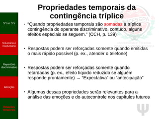 Ψ
Propriedades temporais da
contingência tríplice
● “Quando propriedades temporais são somadas à tríplice
contingência do operante discriminativo, contudo, alguns
efeitos especiais se seguem.” (CCH, p. 139)
● Respostas podem ser reforçadas somente quando emitidas
o mais rápido possível (p. ex., atender o telefone)
●
Respostas podem ser reforçadas somente quando
retardadas (p. ex., efeito líquido reduzido se alguém
responde prontamente) → “Expectativa” ou “antecipação”
●
Algumas dessas propriedades serão relevantes para a
análise das emoções e do autocontrole nos capítulos futuros
SD
s e S∆
s
Voluntário e
involuntário
Repertório
discriminativo
Atenção
Relações
temporais
 