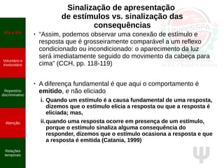 Ψ
Sinalização de apresentação
de estímulos vs. sinalização das
consequências
● “Assim, podemos observar uma conexão de estímulo e
resposta que é grosseiramente comparável a um reflexo
condicionado ou incondicionado: o aparecimento da luz
será imediatamente seguido do movimento da cabeça para
cima” (CCH, pp. 118-119)
● A diferença fundamental é que aqui o comportamento é
emitido, e não eliciado
i. Quando um estímulo é a causa fundamental de uma resposta,
dizemos que o estímulo elicia a resposta ou que a resposta é
eliciada; mas,
ii.quando uma resposta ocorre em presença de um estímulo,
porque o estímulo sinaliza alguma consequência do
responder, dizemos que o estímulo ocasiona a resposta e que
a resposta é emitida (Catania, 1999)
SD
s e S∆
s
Voluntário e
involuntário
Repertório
discriminativo
Atenção
Relações
temporais
 