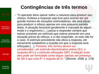 Ψ
Contingências de três termos
● “O operante deve operar sobre a natureza para produzir seu
reforço. Embora a resposta seja livre para ocorrer em um
grande número de situações estimuladoras, ela será eficaz
para produzir o reforço apenas em uma pequena parcela
delas. A situação favorável geralmente é marcada de algum
modo e o organismo (...) passa a responder sempre que
estiver presente um estímulo que esteve presente em uma
situação prévia de reforço, e a não responder, se este não for
o caso. O estímulo precedente não elicia a resposta, ele
meramente estabelece a ocasião em que a resposta será
reforçada (…). Portanto, três termos devem ser
considerados: um estímulo discriminativo prévio (SD), a
resposta (RO) e o estímulo reforçador (SP). A relação entre
eles pode ser formulada como segue: apenas em presença
de SD é que uma R° é seguida de S1.” (Skinner, 1938, p. 178)
SD
s e S∆
s
Voluntário e
involuntário
Repertório
discriminativo
Atenção
Relações
temporais
 