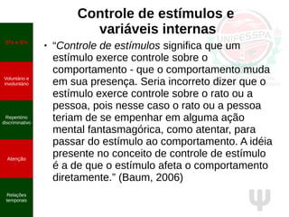 Ψ
Controle de estímulos e
variáveis internas
● “Controle de estímulos significa que um
estímulo exerce controle sobre o
comportamento - que o comportamento muda
em sua presença. Seria incorreto dizer que o
estímulo exerce controle sobre o rato ou a
pessoa, pois nesse caso o rato ou a pessoa
teriam de se empenhar em alguma ação
mental fantasmagórica, como atentar, para
passar do estímulo ao comportamento. A idéia
presente no conceito de controle de estímulo
é a de que o estímulo afeta o comportamento
diretamente.” (Baum, 2006)
SD
s e S∆
s
Voluntário e
involuntário
Repertório
discriminativo
Atenção
Relações
temporais
 
