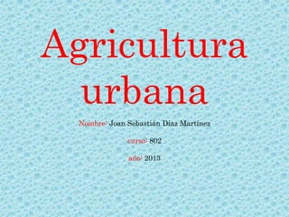 Agricultura
  urbana
  Nombre: Joan Sebastián Díaz Martínez

               curso: 802

               año: 2013
 