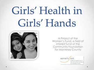 Girls’ Health in
 Girls’ Hands
             A Project of the
         Women’s Fund, a field of
           interest fund of the
         Community Foundation
          for Monterey County
 