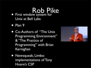 Rob Pike
• First window system for
Unix at Bell Labs
• Plan 9
• Co-Authors of “The Unix
Programming Environment”
& “The Practice of
Programming” with Brian
Kernighan
• Newsqueak, Limbo:
implementations of Tony
Hoare’s CSP
 