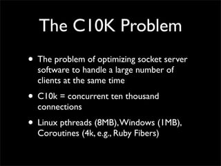 The C10K Problem
• The problem of optimizing socket server
software to handle a large number of
clients at the same time
• C10k = concurrent ten thousand
connections
• Linux pthreads (8MB),Windows (1MB),
Coroutines (4k, e.g., Ruby Fibers)
 