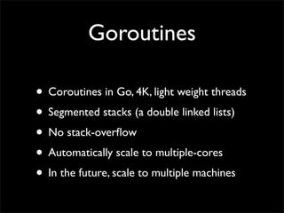 Goroutines
• Coroutines in Go, 4K, light weight threads
• Segmented stacks (a double linked lists)
• No stack-overﬂow
• Automatically scale to multiple-cores
• In the future, scale to multiple machines
 