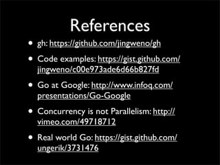 References
• gh: https://github.com/jingweno/gh
• Code examples: https://gist.github.com/
jingweno/c00e973ade6d66b827fd
• Go at Google: http://www.infoq.com/
presentations/Go-Google
• Concurrency is not Parallelism: http://
vimeo.com/49718712
• Real world Go: https://gist.github.com/
ungerik/3731476
 