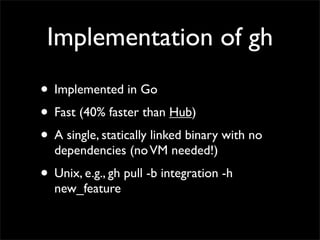 Implementation of gh
• Implemented in Go
• Fast (40% faster than Hub)
• A single, statically linked binary with no
dependencies (noVM needed!)
• Unix, e.g., gh pull -b integration -h
new_feature
 