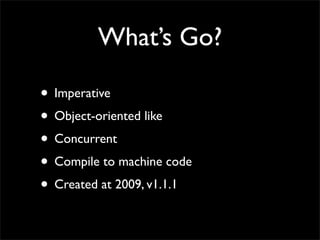 What’s Go?
• Imperative
• Object-oriented like
• Concurrent
• Compile to machine code
• Created at 2009, v1.1.1
 