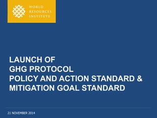 LAUNCH OF 
GHG PROTOCOL 
POLICY AND ACTION STANDARD & 
MITIGATION GOAL STANDARD 
21 NOVEMBER 2014 
 