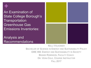 +
An Examination of
State College Borough’s
Transportation
Greenhouse Gas
Emissions Inventories:
Analysis and
Recommendations
KELLI VOLKOMER
BACHELOR OF SCIENCE IN ENERGY AND SUSTAINABILITY POLICY
EME 466: ENERGY AND SUSTAINABILITY IN SOCIETY
BRANDI ROBINSON, FACULTY COACH
DR. VERA COLE, COURSE INSTRUCTOR
FALL 2017
 