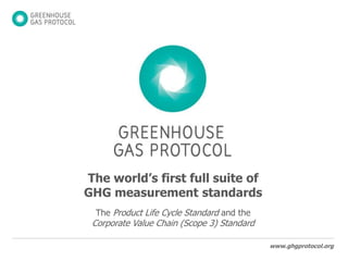 The world’s first full suite of GHG measurement standards The Product Life Cycle Standard and the Corporate Value Chain (Scope 3) Standard 