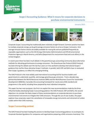 Scope 2 Accounting Guidance: What it means for corporate decisions to
purchase environmental instruments
January 2015
Corporate Scope 2 accounting has traditionally been relatively straight forward. Common practice has been
to multiply corporate energy use by grid average emissions factors to arrive at Scope 2 emissions. Grid
average emission factors tend to be widely available for most grids and are published frequently by
reputable organisations such as the EIA (Energy Information Administration) and EPA (Environmental
Protection Agency) in North America, and Defra (Department for environment food and rural affairs) in the
United Kingdom.
In recent years there has been much debate in the greenhouse gas accounting community about alternative
methods for allocating grid emissions to energy consumers. The Greenhouse Gas Protocol (GHG Protocol)
has been driving this debate over the last four years as it has worked to develop international Scope 2
guidance that clarifies these alterative Scope 2 methods. In parallel, both CDP and Defra have re-evaluated
their Scope 2 guidance, to reflect this emerging thinking.
The GHG Protocol is the most widely used international accounting tool for business leaders and
governments to understand, quantify, and manage greenhouse gas emissions. From a decade-long
partnership between the World Resources Institute (WRI) and the World Business Council for Sustainable
Development (WBCSD), it provides the accounting framework for nearly every GHG standard and
programme in the world, including those prepared by most individual companies.
This paper has two main purposes: the first is to explain the new recommendations made by the three
influential bodies developing Scope 2 accounting guidance: the GHG Protocol, CDP and Defra; the second
objective is to consider the likely impact of these recommendations on corporate decisions to purchase
environmental instruments to mitigate their GHG emissions. Through the use of case studies, the paper
explores how corporates report the cancellation of renewable energy instruments and retirement of carbon
credits within their GHG inventory.
Scope 2 accounting context
The GHG Protocol has been leading the process to develop Scope 2 accounting guidance, to accompany its
Corporate Standard (guidance for companies and organisations preparing a GHG emissions inventory). This
 