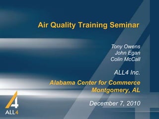 Air Quality Training Seminar

                     Tony Owens
                      John Egan
                     Colin McCall

                      ALL4 Inc.
   Alabama Center for Commerce
               Montgomery, AL

              December 7, 2010
 