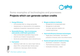 Some examples of technologies and processes
Projects which can generate carbon credits

 Energy Efficiency                                               Biogas avoidance (methane)
  •   At the domestic level: ex. energy saving bulbs                •   Management of municipal waste water
  •   Industrial level: ex. Improvements in the installations,      •   Management of solid waste
      substitution of equipment, improvements in process                (municipal, agricultural, abatoirs, etc )
                                                                    •   Livestock (pig farming)
 Renewable Energy: Use of wind power,
  solar panels, small hydro generators                            Improved efficiency biomass technologies
  •   Clean and abundant sustainable energy sources
                                                                    •   Supply side or Demandside: more efficient
  •   Avoid the use of diesel or coal generators
                                                                        production of charcoal, and/or more efficient stoves
  •   Can be set up decentralised, close to demand source
                                                                  Forest and agricultural waste to energy
 Fuel switch
                                                                    •   Densification: compression-> briquettes
  •   Switching in solid fuels (ex. coal) or liquid fuels (ex.
                                                                    •   Thermochemical processes-> charcoal
      diesel, HFO) to those with lower intensity carbon
                                                                    •   Combustion of biomass -> steam
      emissions (ex. natural gas, ethanol, biomass)
 
