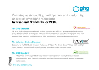 Ensuring sustainability, participation, and conformity,
as well as emissions reductions
International Standards for VERs

The Gold Standard
Set up by WWF and international experts in particular connected with NGOs, it is widely accepted as the premium
quality standard for VERs. Currently does not include forestry and land-use sector; focus is on projects which avoid
emissions in the first place. Strong emphasis on social and community benefits, stakeholder participation.



The Voluntary Carbon Standard
Established by the WBCSD, Int´l Emissions Trading Ass. (IETA) and The Climate Group, VCS is a widely used high
quality Standard. Focuses primarily on verification and quality assurance of the carbon credits.



The CCB Standard
      The Climate, Community and Biodiversity Standard has emerged more recently for land use projects,
      including forestry. Aims at ensuring bio-diversity, social and sustainability concerns; does not issue tradable
      carbon credits.
 